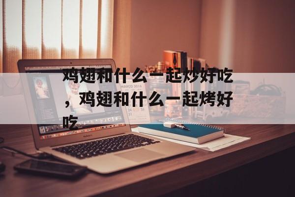 鸡翅和什么一起炒好吃，鸡翅和什么一起烤好吃-第1张图片-