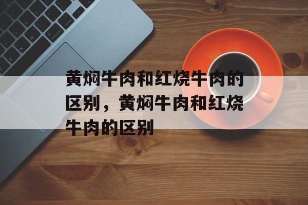 黄焖牛肉和红烧牛肉的区别，黄焖牛肉和红烧牛肉的区别-第1张图片-