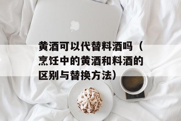 黄酒可以代替料酒吗（烹饪中的黄酒和料酒的区别与替换方法）-第1张图片-