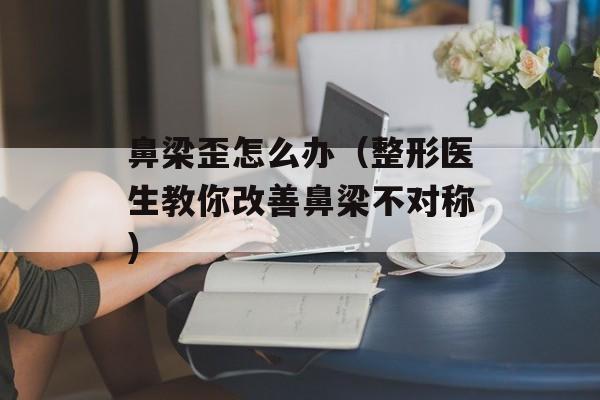 鼻梁歪怎么办（整形医生教你改善鼻梁不对称）-第1张图片-