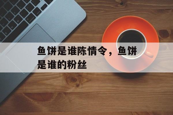 鱼饼是谁陈情令，鱼饼是谁的粉丝-第1张图片-