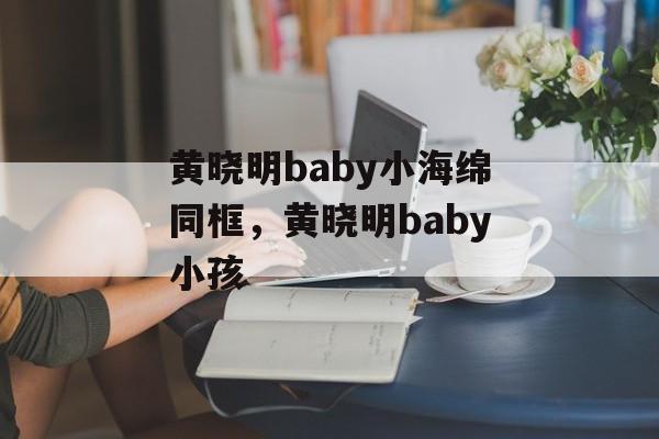 黄晓明baby小海绵同框，黄晓明baby小孩-第1张图片-
