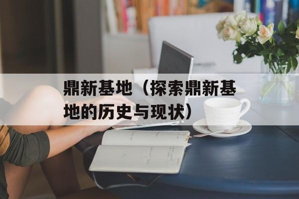 鼎新基地（探索鼎新基地的历史与现状）-第1张图片-