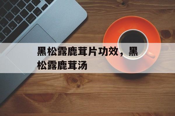 黑松露鹿茸片功效，黑松露鹿茸汤-第1张图片-