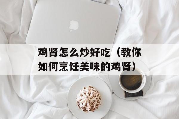 鸡肾怎么炒好吃（教你如何烹饪美味的鸡肾）-第1张图片-