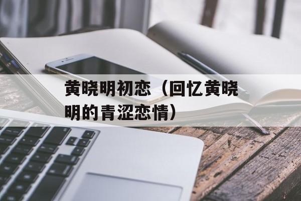 黄晓明初恋（回忆黄晓明的青涩恋情）-第1张图片-