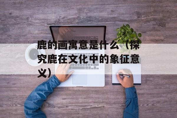 鹿的画寓意是什么（探究鹿在文化中的象征意义）-第1张图片-