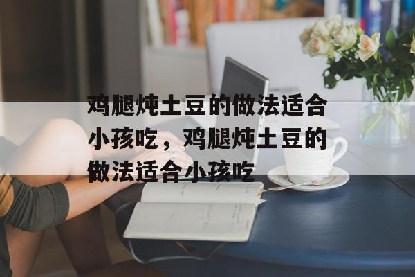 鸡腿炖土豆的做法适合小孩吃，鸡腿炖土豆的做法适合小孩吃-第1张图片-