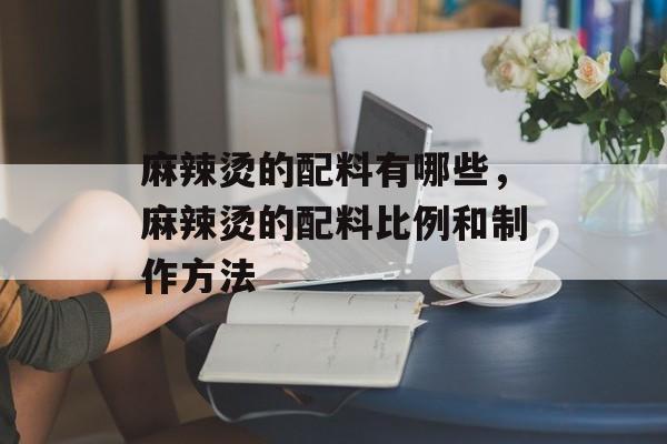 麻辣烫的配料有哪些，麻辣烫的配料比例和制作方法-第1张图片-
