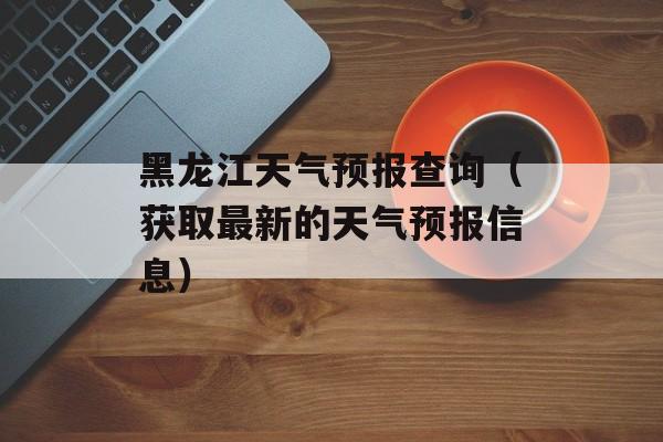 黑龙江天气预报查询（获取最新的天气预报信息）-第1张图片-