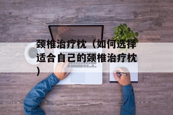 颈椎治疗枕（如何选择适合自己的颈椎治疗枕）-第1张图片-