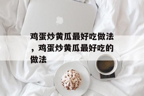 鸡蛋炒黄瓜最好吃做法，鸡蛋炒黄瓜最好吃的做法-第1张图片-