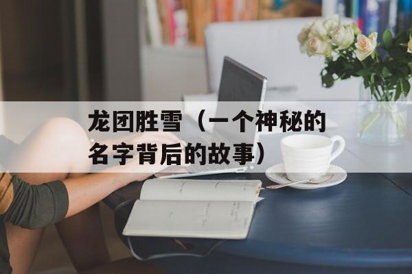 龙团胜雪（一个神秘的名字背后的故事）-第1张图片-