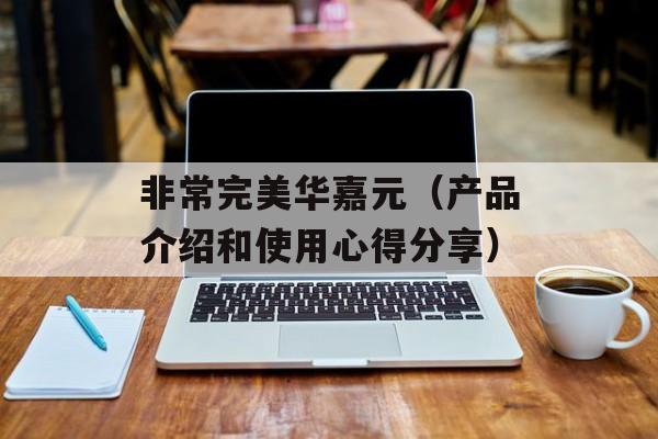 非常完美华嘉元（产品介绍和使用心得分享）-第1张图片-