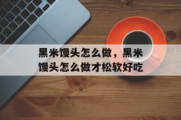 黑米馒头怎么做，黑米馒头怎么做才松软好吃-第1张图片-