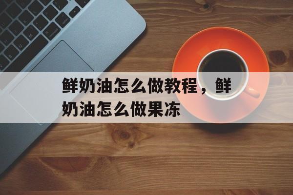 鲜奶油怎么做教程，鲜奶油怎么做果冻-第1张图片-