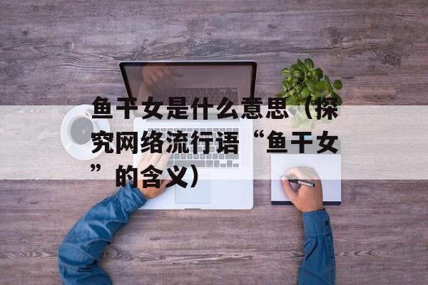 鱼干女是什么意思（探究网络流行语“鱼干女”的含义）-第1张图片-