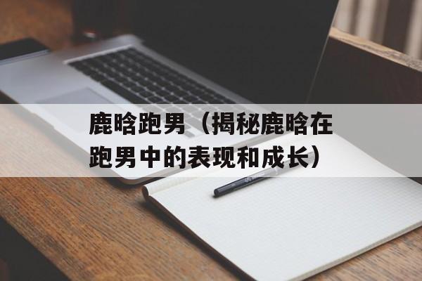 鹿晗跑男（揭秘鹿晗在跑男中的表现和成长）-第1张图片-