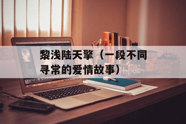 黎浅陆天擎（一段不同寻常的爱情故事）-第1张图片-