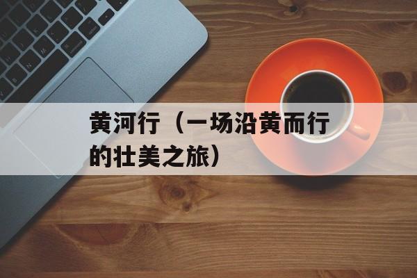 黄河行（一场沿黄而行的壮美之旅）-第1张图片-