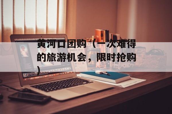 黄河口团购（一次难得的旅游机会，限时抢购）-第1张图片-