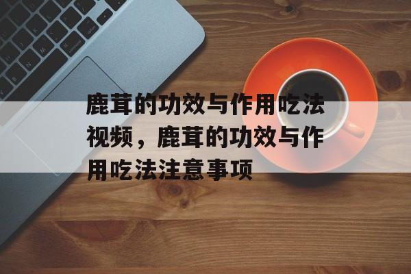 鹿茸的功效与作用吃法视频，鹿茸的功效与作用吃法注意事项-第1张图片-
