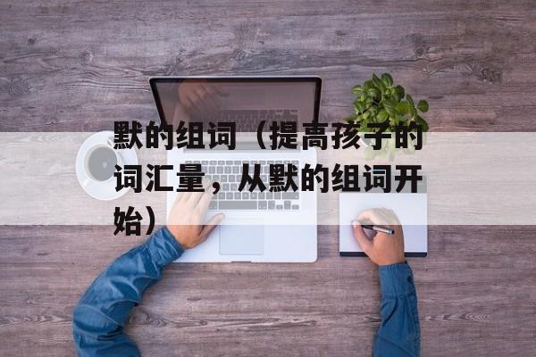 默的组词（提高孩子的词汇量，从默的组词开始）-第1张图片-