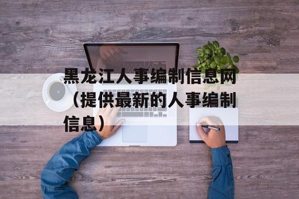 黑龙江人事编制信息网（提供最新的人事编制信息）-第1张图片-