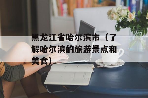 黑龙江省哈尔滨市（了解哈尔滨的旅游景点和美食）-第1张图片-