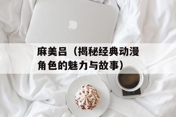 麻美吕（揭秘经典动漫角色的魅力与故事）-第1张图片-