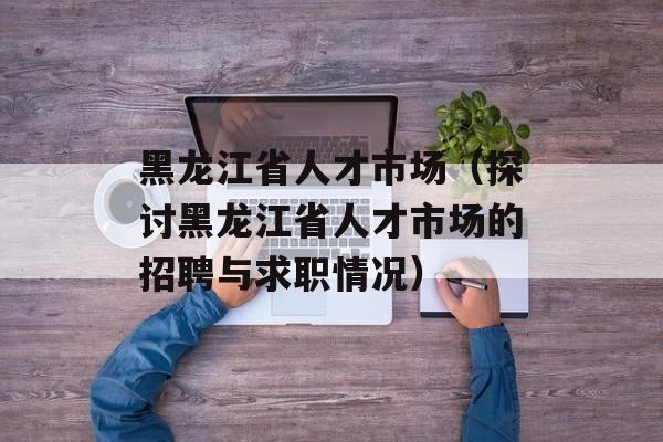 黑龙江省人才市场（探讨黑龙江省人才市场的招聘与求职情况）-第1张图片-