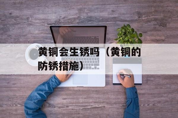 黄铜会生锈吗（黄铜的防锈措施）-第1张图片-