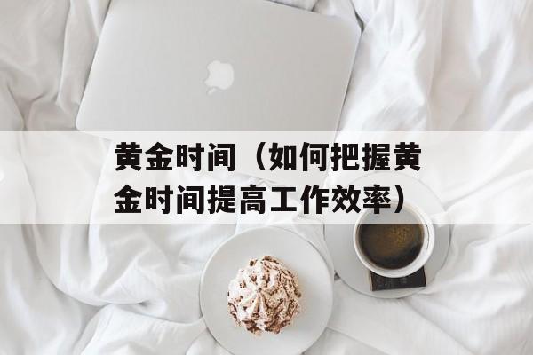 黄金时间（如何把握黄金时间提高工作效率）-第1张图片-