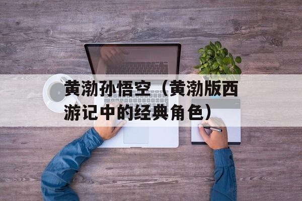 黄渤孙悟空（黄渤版西游记中的经典角色）-第1张图片-