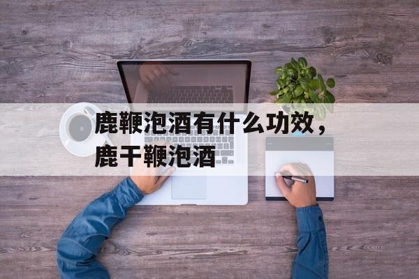 鹿鞭泡酒有什么功效，鹿干鞭泡酒-第1张图片-