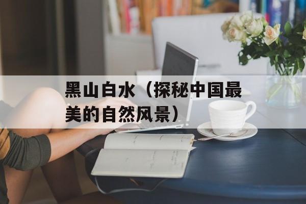 黑山白水（探秘中国最美的自然风景）-第1张图片-