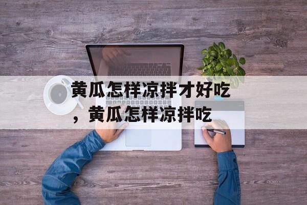 黄瓜怎样凉拌才好吃 ，黄瓜怎样凉拌吃-第1张图片-