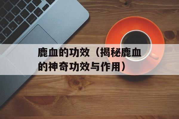 鹿血的功效（揭秘鹿血的神奇功效与作用）-第1张图片-