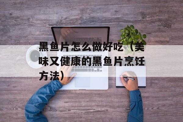 黑鱼片怎么做好吃（美味又健康的黑鱼片烹饪方法）-第1张图片-
