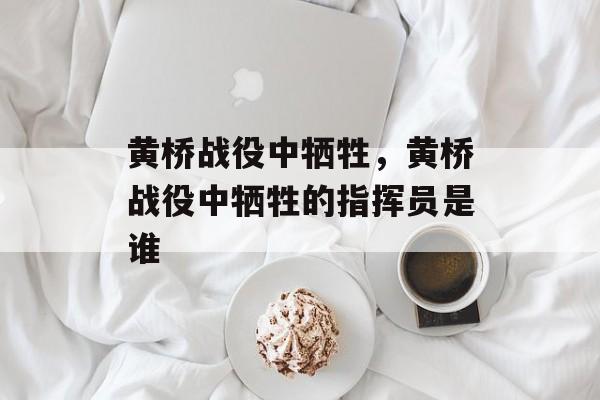黄桥战役中牺牲，黄桥战役中牺牲的指挥员是谁-第1张图片-