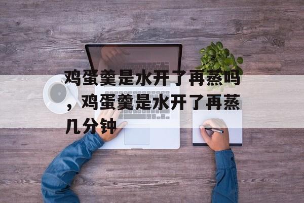 鸡蛋羹是水开了再蒸吗，鸡蛋羹是水开了再蒸几分钟-第1张图片-