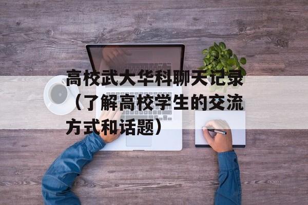 高校武大华科聊天记录（了解高校学生的交流方式和话题）-第1张图片-