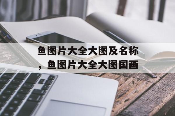 鱼图片大全大图及名称，鱼图片大全大图国画-第1张图片-