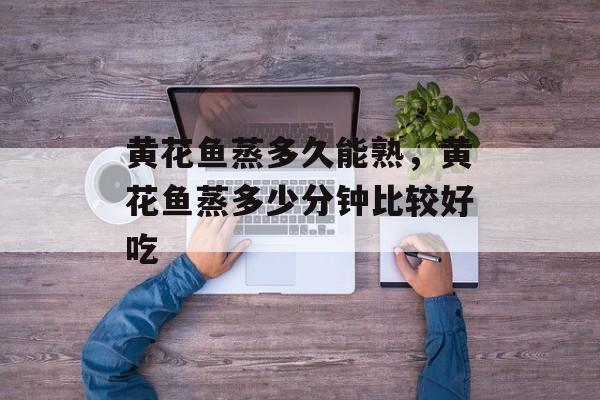 黄花鱼蒸多久能熟，黄花鱼蒸多少分钟比较好吃-第1张图片-