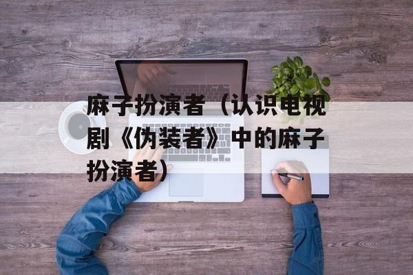 麻子扮演者（认识电视剧《伪装者》中的麻子扮演者）-第1张图片-