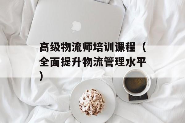 高级物流师培训课程（全面提升物流管理水平）-第1张图片-