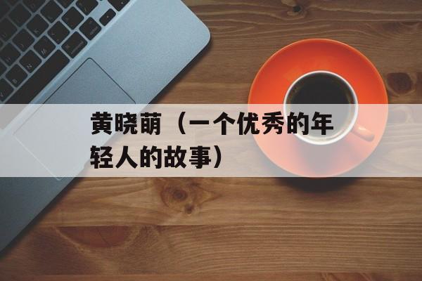 黄晓萌（一个优秀的年轻人的故事）-第1张图片-