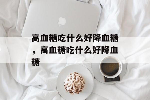 高血糖吃什么好降血糖，高血糖吃什么好降血糖-第1张图片-