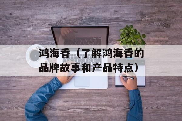 鸿海香（了解鸿海香的品牌故事和产品特点）-第1张图片-