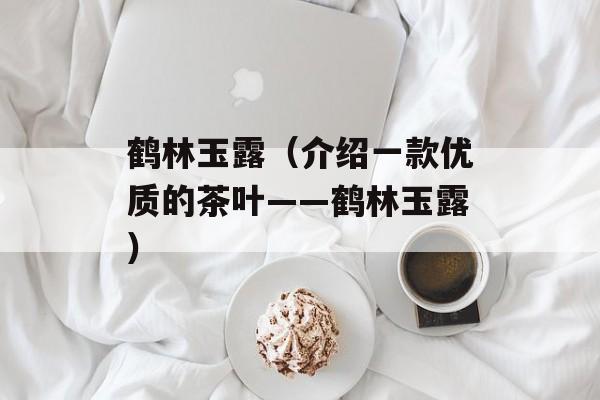 鹤林玉露（介绍一款优质的茶叶——鹤林玉露）-第1张图片-